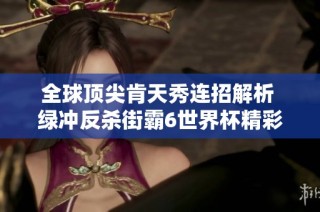 全球顶尖肯天秀连招解析 绿冲反杀街霸6世界杯精彩瞬间