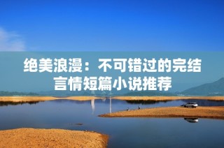 绝美浪漫：不可错过的完结言情短篇小说推荐