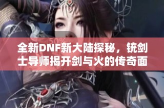 全新DNF新大陆探秘，铳剑士导师揭开剑与火的传奇面纱