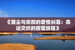 《楚尘与宋颜的爱情纠葛：命运交织的甜蜜旅程》