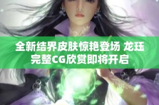 全新结界皮肤惊艳登场 龙珏完整CG欣赏即将开启