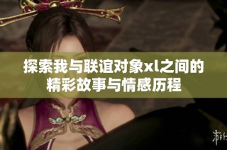 探索我与联谊对象xl之间的精彩故事与情感历程