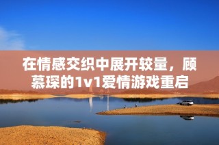 在情感交织中展开较量，顾慕琛的1v1爱情游戏重启