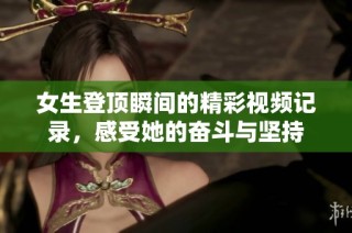 女生登顶瞬间的精彩视频记录，感受她的奋斗与坚持