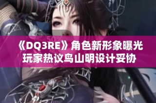 《DQ3RE》角色新形象曝光 玩家热议鸟山明设计妥协状况