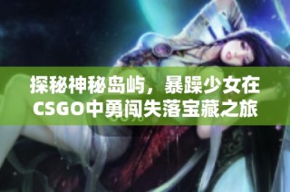 探秘神秘岛屿，暴躁少女在CSGO中勇闯失落宝藏之旅！