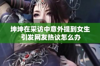 坤坤在采访中意外提到女生 引发网友热议怎么办