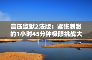 高压监狱2法版：紧张刺激的1小时45分钟极限挑战大发现