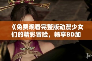 《免费观看完整版动漫少女们的精彩冒险，畅享BD加长版》