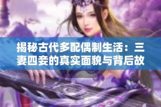 揭秘古代多配偶制生活：三妻四妾的真实面貌与背后故事