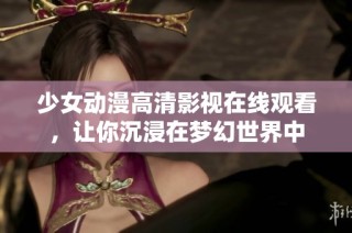 少女动漫高清影视在线观看，让你沉浸在梦幻世界中