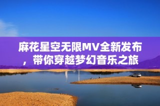 麻花星空无限MV全新发布，带你穿越梦幻音乐之旅