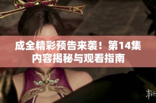 成全精彩预告来袭！第14集内容揭秘与观看指南