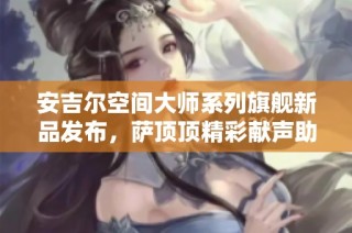 安吉尔空间大师系列旗舰新品发布，萨顶顶精彩献声助阵盛会