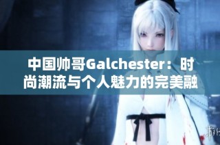 中国帅哥Galchester：时尚潮流与个人魅力的完美融合