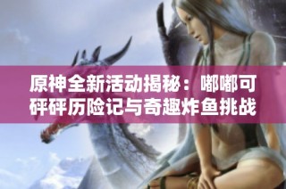 原神全新活动揭秘：嘟嘟可砰砰历险记与奇趣炸鱼挑战攻略