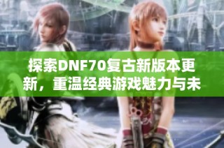 探索DNF70复古新版本更新，重温经典游戏魅力与未知冒险