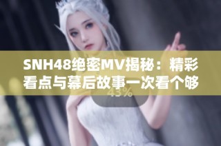 SNH48绝密MV揭秘：精彩看点与幕后故事一次看个够