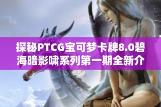 探秘PTCG宝可梦卡牌8.0碧海暗影啸系列第一期全新介绍