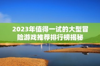 2023年值得一试的大型冒险游戏推荐排行榜揭秘