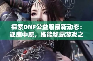 探索DNF公益服最新动态：逐鹿中原，谁能称霸游戏之巅？