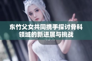 东竹父女共同携手探讨骨科领域的新进展与挑战