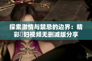 探索激情与禁忌的边界：精彩婬妇视频无删减版分享