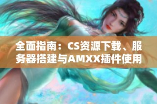 全面指南：CS资源下载、服务器搭建与AMXX插件使用技巧分享