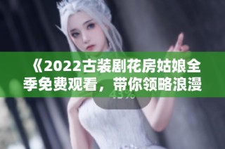 《2022古装剧花房姑娘全季免费观看，带你领略浪漫传奇》