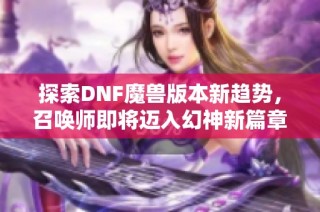 探索DNF魔兽版本新趋势，召唤师即将迈入幻神新篇章