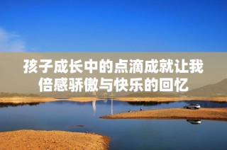 孩子成长中的点滴成就让我倍感骄傲与快乐的回忆