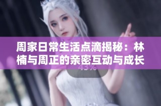 周家日常生活点滴揭秘：林楠与周正的亲密互动与成长故事