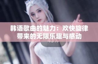 韩语歌曲的魅力：欢快旋律带来的无限乐趣与感动