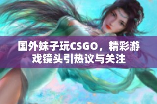 国外妹子玩CSGO，精彩游戏镜头引热议与关注