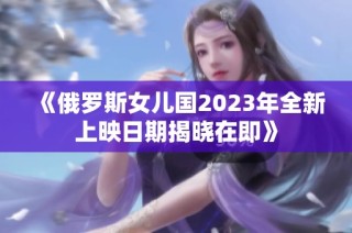 《俄罗斯女儿国2023年全新上映日期揭晓在即》