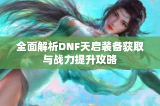 全面解析DNF天启装备获取与战力提升攻略