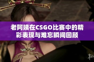 老阿姨在CSGO比赛中的精彩表现与难忘瞬间回顾