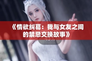 《情欲纠葛：我与女友之间的禁忌交换故事》