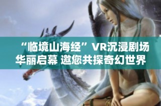 “临境山海经”VR沉浸剧场华丽启幕 邀您共探奇幻世界