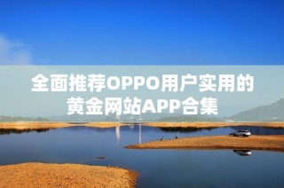 全面推荐OPPO用户实用的黄金网站APP合集