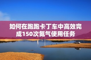 如何在跑跑卡丁车中高效完成150次氮气使用任务