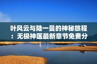 叶风云与陆一曼的神秘旅程：无极神医最新章节免费分享