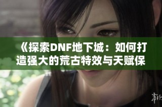 《探索DNF地下城：如何打造强大的荒古特效与天赋保护罩》