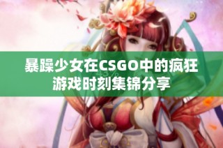 暴躁少女在CSGO中的疯狂游戏时刻集锦分享