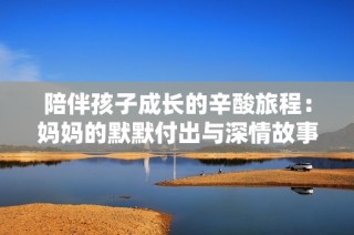 陪伴孩子成长的辛酸旅程：妈妈的默默付出与深情故事