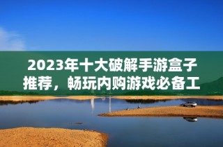 2023年十大破解手游盒子推荐，畅玩内购游戏必备工具