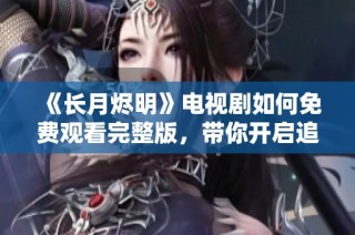 《长月烬明》电视剧如何免费观看完整版，带你开启追剧之旅