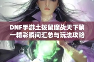 DNF手游土拨鼠魔战天下第一精彩瞬间汇总与玩法攻略分享