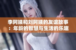 李阿姨和刘阿姨的友谊故事：年龄的智慧与生活的乐趣