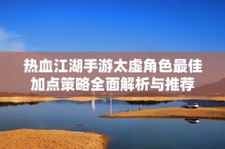 热血江湖手游太虚角色最佳加点策略全面解析与推荐